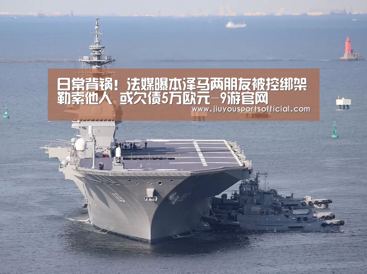 日常背锅!法媒曝本泽马两朋友被控绑架勒索他人 或欠债5万欧元-9游官网(图1) 9游官网