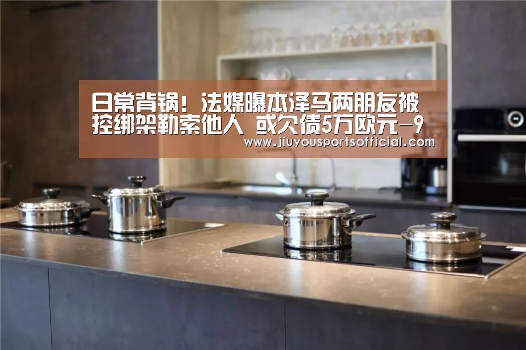 日常背锅!法媒曝本泽马两朋友被控绑架勒索他人 或欠债5万欧元-9游官网(图2) 9游官网