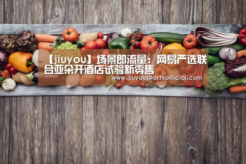【jiuyou】场景即流量:网易严选联合亚朵开酒店试验新零售(图1) 九游娱乐官网