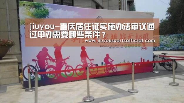 jiuyou-重庆居住证实施办法审议通过申办需要哪些条件?(图1) 九游娱乐官网